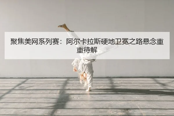 聚焦美网系列赛：阿尔卡拉斯硬地卫冕之路悬念重重待解